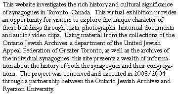 This website investigates the rich history and cultural significance of synagogues in Toronto, Canada.  This virtual exhibition provides an opportunity for visitors to explore the unique character of these buildings through texts, photographs, historical documents and audio/video clips.  Using material from the collections of the Ontario Jewish Archives, a department of the United Jewish Appeal Federation of Greater Toronto, as well as the archives of the individual synagogues, this site presents a wealth of information about the history of both the synagogues and their congregations.  The project was conceived and executed in 2003/2004 through a partnership between the Ontario Jewish Archives and Ryerson University.